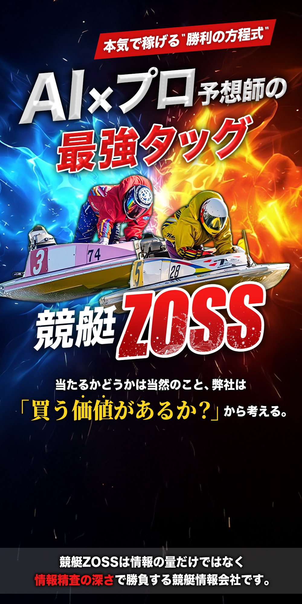 本気で稼げる勝利の方程式 AIxプロ予想師の最強タッグ 『競艇ZOSS』 当たるかどうかは当然のこと、弊社は「買う価値があるか？」から考える。 競艇ZOSSは情報の量だけではなく情報精査の深さで勝負する競艇情報会社です。